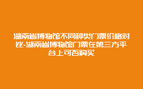 湖南省博物馆不同种类门票价格对比-湖南省博物馆门票在第三方平台上可否购买