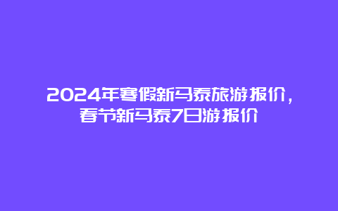 2024年寒假新马泰旅游报价，春节新马泰7日游报价