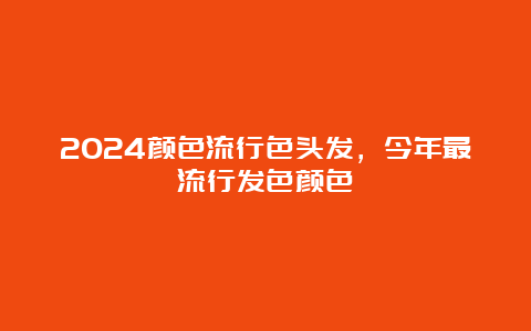 2024颜色流行色头发，今年最流行发色颜色