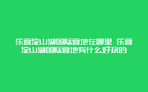 乐营淀山湖国际营地在哪里 乐营淀山湖国际营地有什么好玩的