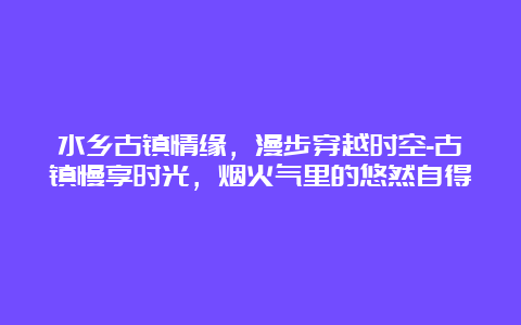 水乡古镇情缘，漫步穿越时空-古镇慢享时光，烟火气里的悠然自得