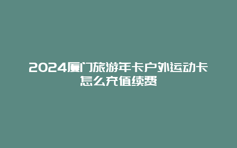 2024厦门旅游年卡户外运动卡怎么充值续费