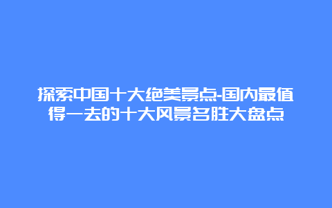 探索中国十大绝美景点-国内最值得一去的十大风景名胜大盘点