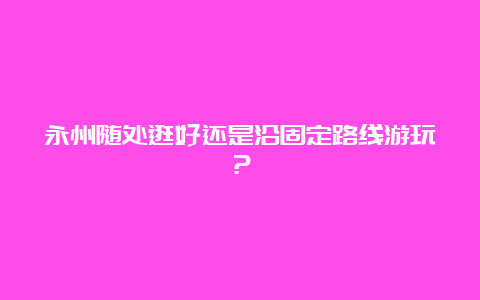 永州随处逛好还是沿固定路线游玩？