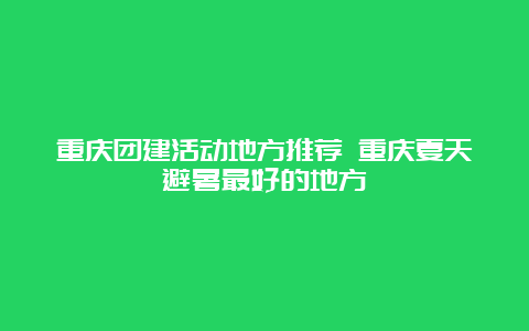 重庆团建活动地方推荐 重庆夏天避暑最好的地方