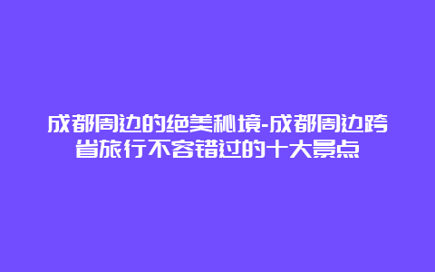 成都周边的绝美秘境-成都周边跨省旅行不容错过的十大景点