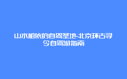 山水相依的自驾圣地-北京环古寻今自驾游指南