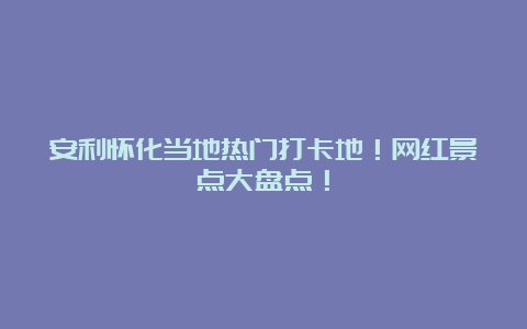 安利怀化当地热门打卡地！网红景点大盘点！