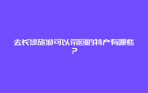 去长沙旅游可以带回的特产有哪些？