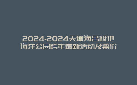 2024-2024天津海昌极地海洋公园跨年最新活动及票价