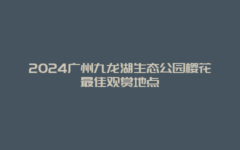 2024广州九龙湖生态公园樱花最佳观赏地点