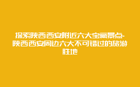 探索陕西西安附近六大宝藏景点-陕西西安周边六大不可错过的旅游胜地