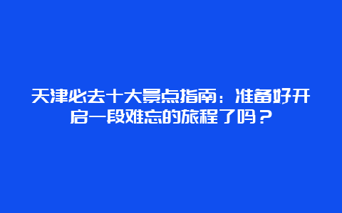 天津必去十大景点指南：准备好开启一段难忘的旅程了吗？