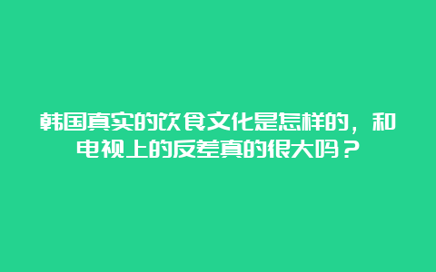 韩国真实的饮食文化是怎样的，和电视上的反差真的很大吗？