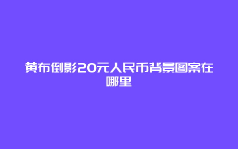 黄布倒影20元人民币背景图案在哪里