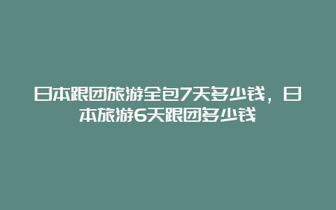 日本跟团旅游全包7天多少钱，日本旅游6天跟团多少钱