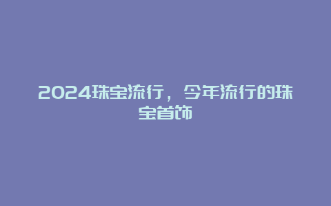 2024珠宝流行，今年流行的珠宝首饰