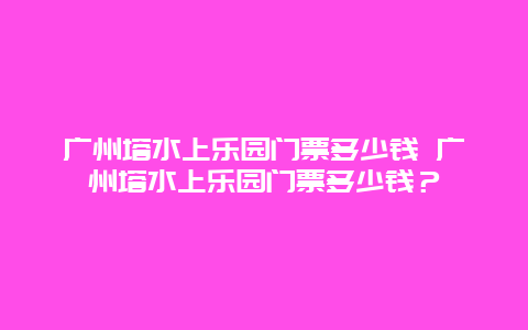 广州塔水上乐园门票多少钱 广州塔水上乐园门票多少钱？