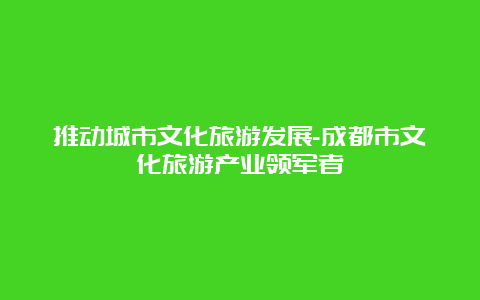 推动城市文化旅游发展-成都市文化旅游产业领军者