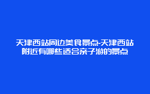 天津西站周边美食景点-天津西站附近有哪些适合亲子游的景点