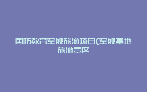 国防教育军舰旅游项目(军舰基地旅游景区