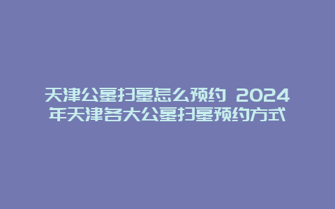 天津公墓扫墓怎么预约 2024年天津各大公墓扫墓预约方式