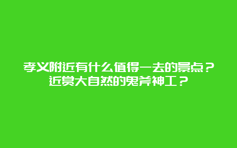 孝义附近有什么值得一去的景点？近赏大自然的鬼斧神工？