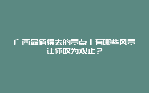 广西最值得去的景点！有哪些风景让你叹为观止？