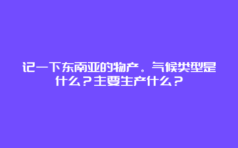 记一下东南亚的物产。气候类型是什么？主要生产什么？