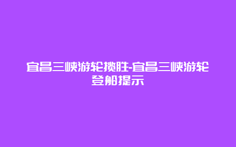 宜昌三峡游轮揽胜-宜昌三峡游轮登船提示