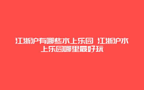 江浙沪有哪些水上乐园 江浙沪水上乐园哪里最好玩