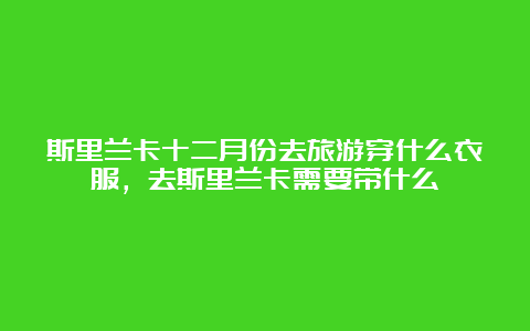 斯里兰卡十二月份去旅游穿什么衣服，去斯里兰卡需要带什么