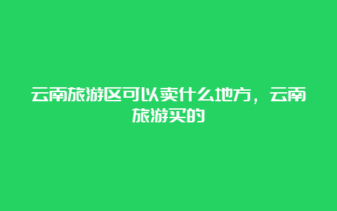 云南旅游区可以卖什么地方，云南旅游买的