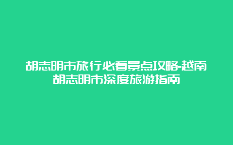 胡志明市旅行必看景点攻略-越南胡志明市深度旅游指南