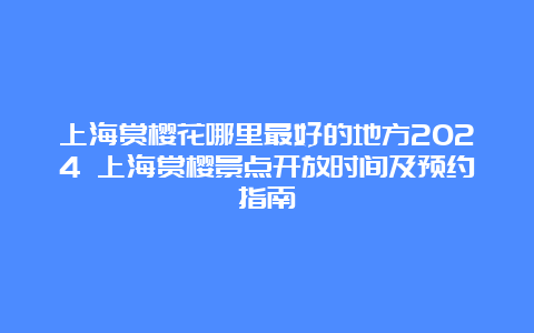 上海赏樱花哪里最好的地方2024 上海赏樱景点开放时间及预约指南