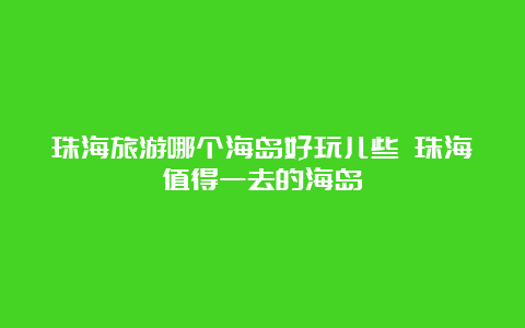 珠海旅游哪个海岛好玩儿些 珠海值得一去的海岛