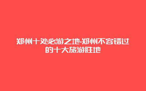 郑州十处必游之地-郑州不容错过的十大旅游胜地