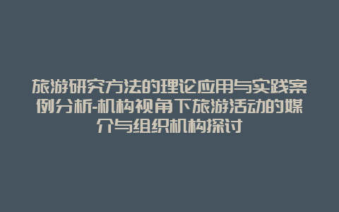 旅游研究方法的理论应用与实践案例分析-机构视角下旅游活动的媒介与组织机构探讨