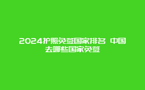 2024护照免签国家排名 中国去哪些国家免签