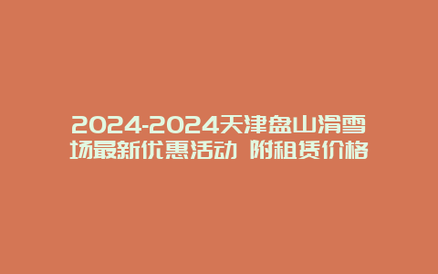 2024-2024天津盘山滑雪场最新优惠活动 附租赁价格