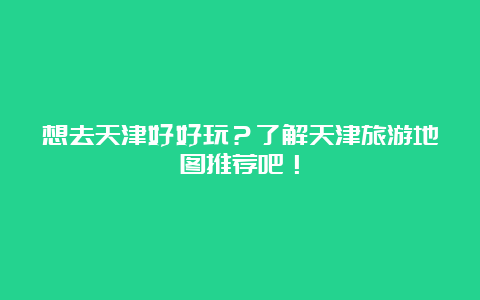 想去天津好好玩？了解天津旅游地图推荐吧！