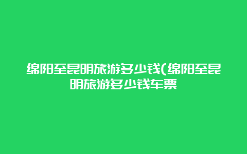 绵阳至昆明旅游多少钱(绵阳至昆明旅游多少钱车票