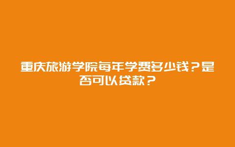 重庆旅游学院每年学费多少钱？是否可以贷款？