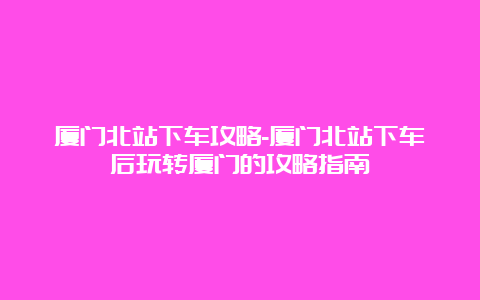 厦门北站下车攻略-厦门北站下车后玩转厦门的攻略指南