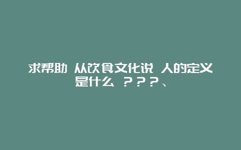 求帮助 从饮食文化说 人的定义是什么 ？？？、