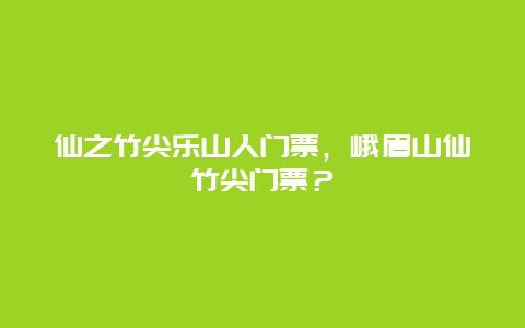 仙之竹尖乐山人门票，峨眉山仙竹尖门票？