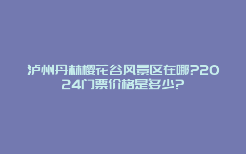 泸州丹林樱花谷风景区在哪?2024门票价格是多少?