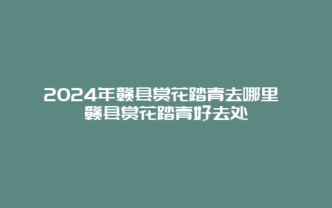 2024年赣县赏花踏青去哪里 赣县赏花踏青好去处