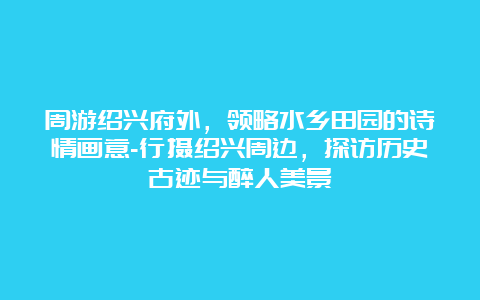 周游绍兴府外，领略水乡田园的诗情画意-行摄绍兴周边，探访历史古迹与醉人美景