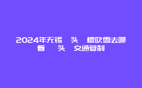 2024年无锡鼋头渚樱吹雪去哪看 鼋头渚交通管制